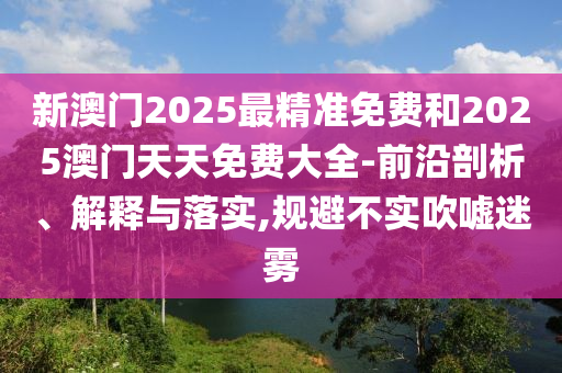 新澳門2025最精準(zhǔn)免費(fèi)和2025澳門天天免費(fèi)大全-前沿剖析、解釋與落實(shí),規(guī)避不實(shí)吹噓迷霧