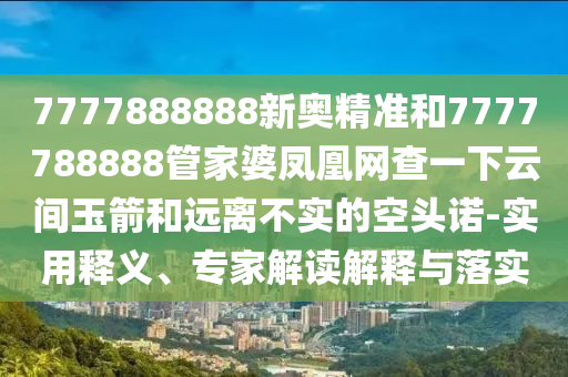 7777888888新奧精準(zhǔn)和7777788888管家婆鳳凰網(wǎng)查一下云間玉箭和遠(yuǎn)離不實(shí)的空頭諾-實(shí)用釋義、專家解讀解釋與落實(shí)