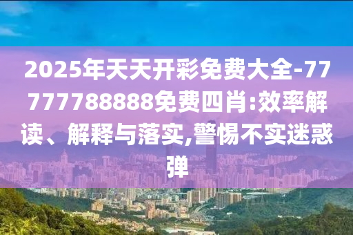 2025年天天開(kāi)彩免費(fèi)大全-77777788888免費(fèi)四肖:效率解讀、解釋與落實(shí),警惕不實(shí)迷惑彈