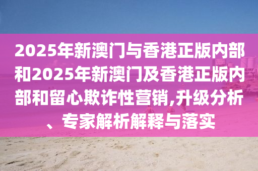 2025年新澳門與香港正版內(nèi)部和2025年新澳門及香港正版內(nèi)部和留心欺詐性營銷,升級分析、專家解析解釋與落實(shí)