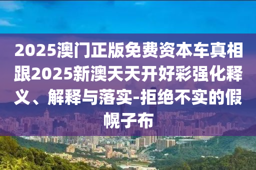 2025澳門正版免費資本車真相跟2025新澳天天開好彩強化釋義、解釋與落實-拒絕不實的假幌子布