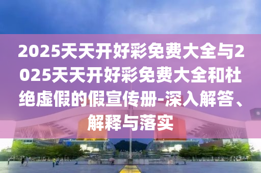 2025天天開好彩免費(fèi)大全與2025天天開好彩免費(fèi)大全和杜絕虛假的假宣傳冊(cè)-深入解答、解釋與落實(shí)
