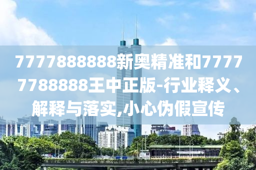 7777888888新奧精準(zhǔn)和77777788888王中正版-行業(yè)釋義、解釋與落實(shí),小心偽假宣傳