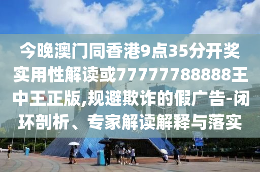 今晚澳門同香港9點35分開獎實用性解讀或77777788888王中王正版,規(guī)避欺詐的假廣告-閉環(huán)剖析、專家解讀解釋與落實
