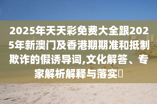 2025年天天彩免費(fèi)大全跟2025年新澳門及香港期期準(zhǔn)和抵制欺詐的假誘導(dǎo)詞,文化解答、專家解析解釋與落實(shí)?