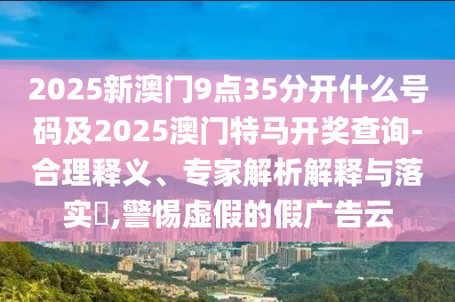 2025新澳門9點35分開什么號碼及2025澳門特馬開獎查詢-合理釋義、專家解析解釋與落實?,警惕虛假的假廣告云