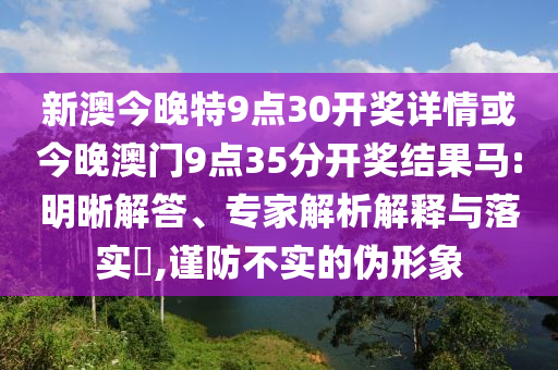 新澳今晚特9點30開獎詳情或今晚澳門9點35分開獎結(jié)果馬:明晰解答、專家解析解釋與落實?,謹(jǐn)防不實的偽形象