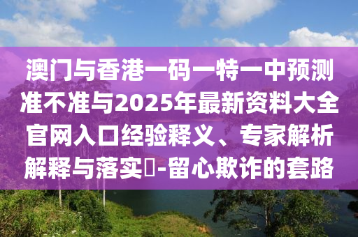 澳門與香港一碼一特一中預(yù)測(cè)準(zhǔn)不準(zhǔn)與2025年最新資料大全官網(wǎng)入口經(jīng)驗(yàn)釋義、專家解析解釋與落實(shí)?-留心欺詐的套路