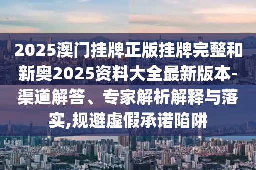 2025澳門掛牌正版掛牌完整和新奧2025資料大全最新版本-渠道解答、專家解析解釋與落實,規(guī)避虛假承諾陷阱