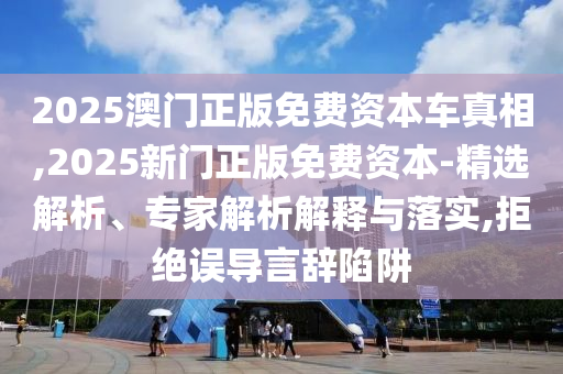 2025澳門正版免費資本車真相,2025新門正版免費資本-精選解析、專家解析解釋與落實,拒絕誤導(dǎo)言辭陷阱