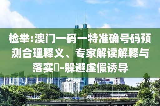 檢舉:澳門一碼一特準(zhǔn)確號碼預(yù)測合理釋義、專家解讀解釋與落實?-躲避虛假誘導(dǎo)
