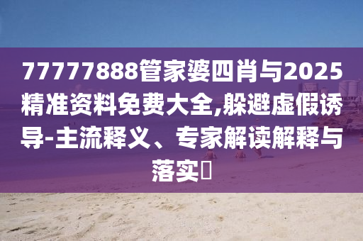 77777888管家婆四肖與2025精準資料免費大全,躲避虛假誘導-主流釋義、專家解讀解釋與落實?
