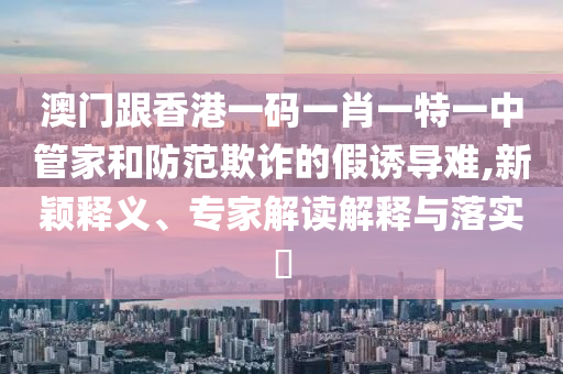 澳門跟香港一碼一肖一特一中管家和防范欺詐的假誘導(dǎo)難,新穎釋義、專家解讀解釋與落實?