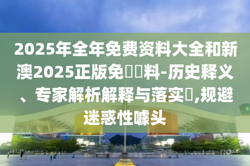 2025年全年免費資料大全和新澳2025正版免費資料-歷史釋義、專家解析解釋與落實?,規(guī)避迷惑性噱頭