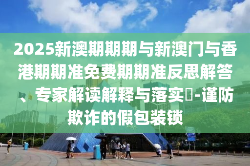 2025新澳期期期與新澳門與香港期期準(zhǔn)免費(fèi)期期準(zhǔn)反思解答、專家解讀解釋與落實(shí)?-謹(jǐn)防欺詐的假包裝鎖