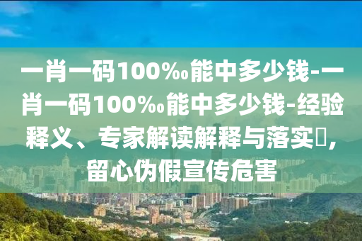 一肖一碼100‰能中多少錢-一肖一碼100‰能中多少錢-經(jīng)驗釋義、專家解讀解釋與落實(shí)?,留心偽假宣傳危害