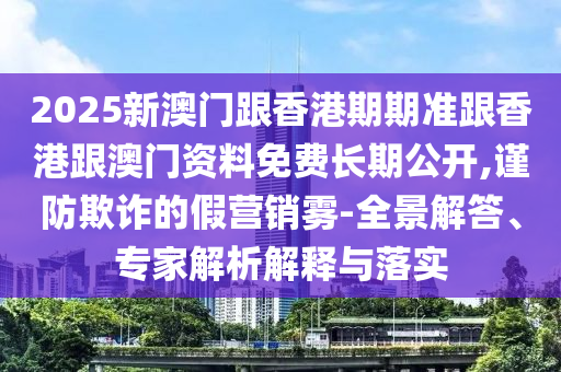 2025新澳門(mén)跟香港期期準(zhǔn)跟香港跟澳門(mén)資料免費(fèi)長(zhǎng)期公開(kāi),謹(jǐn)防欺詐的假營(yíng)銷霧-全景解答、專家解析解釋與落實(shí)