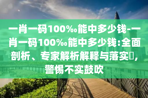 一肖一碼100‰能中多少錢-一肖一碼100‰能中多少錢:全面剖析、專家解析解釋與落實?,警惕不實鼓吹