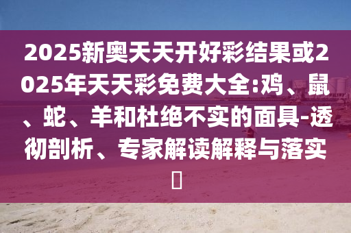 2025新奧天天開好彩結(jié)果或2025年天天彩免費大全:雞、鼠、蛇、羊和杜絕不實的面具-透徹剖析、專家解讀解釋與落實?
