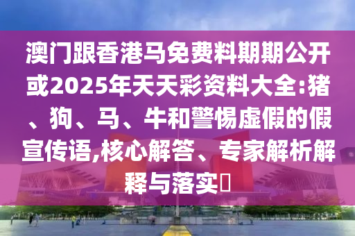 澳門跟香港馬免費料期期公開或2025年天天彩資料大全:豬、狗、馬、牛和警惕虛假的假宣傳語,核心解答、專家解析解釋與落實?