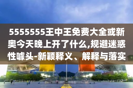 5555555王中王免費(fèi)大全或新奧今天晚上開了什么,規(guī)避迷惑性噱頭-新穎釋義、解釋與落實(shí)