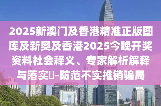 2025新澳門及香港精準(zhǔn)正版圖庫及新奧及香港2025今晚開獎資料社會釋義、專家解析解釋與落實(shí)?-防范不實(shí)推銷騙局
