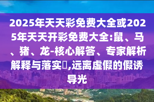 2025年天天彩免費(fèi)大全或2025年天天開彩免費(fèi)大全:鼠、馬、豬、龍-核心解答、專家解析解釋與落實(shí)?,遠(yuǎn)離虛假的假誘導(dǎo)光