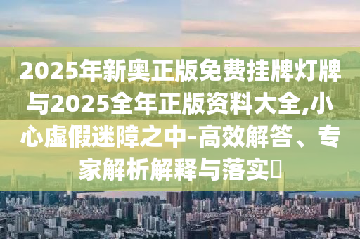 2025年新奧正版免費掛牌燈牌與2025全年正版資料大全,小心虛假迷障之中-高效解答、專家解析解釋與落實?