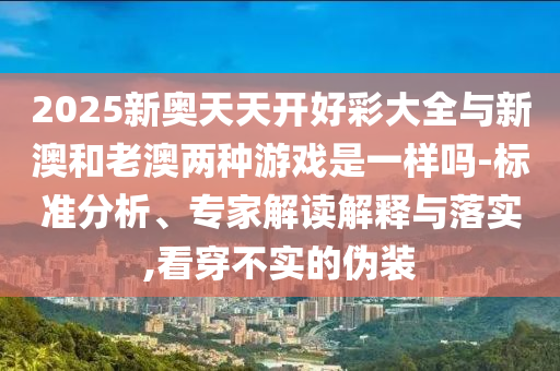 2025新奧天天開(kāi)好彩大全與新澳和老澳兩種游戲是一樣嗎-標(biāo)準(zhǔn)分析、專(zhuān)家解讀解釋與落實(shí),看穿不實(shí)的偽裝