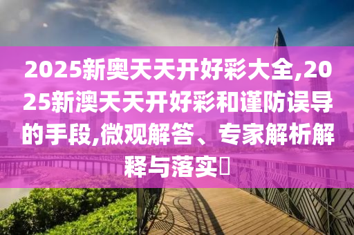 2025新奧天天開好彩大全,2025新澳天天開好彩和謹(jǐn)防誤導(dǎo)的手段,微觀解答、專家解析解釋與落實(shí)?