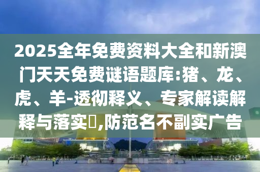 2025全年免費資料大全和新澳門天天免費謎語題庫:豬、龍、虎、羊-透徹釋義、專家解讀解釋與落實?,防范名不副實廣告